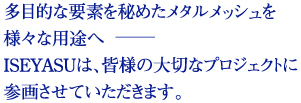 多目的な要素を秘めたメタルメッシュを様々な用途へISEYASUは、皆様の大切なプロジェクトに参画させていただきます。