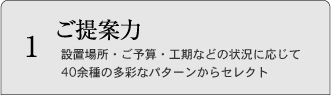 1 ご提案力 設置場所・ご予算・工期などの状況に応じて40余種の多彩なパターンからセレクト
