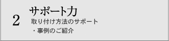 2 サポート力 取り付け方法のサポート ・事例のご紹介