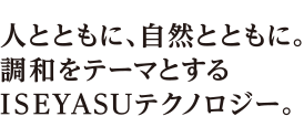 人とともに、自然とともに。調和をテーマとするISEYASUテクノロジー。